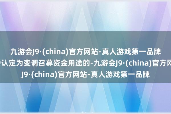 九游会J9·(china)官方网站-真人游戏第一品牌且该变化被中国证监会认定为变调召募资金用途的-九游会J9·(china)官方网站-真人游戏第一品牌