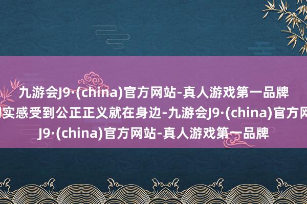 九游会J9·(china)官方网站-真人游戏第一品牌东说念主民大家才能切实感受到公正正义就在身边-九游会J9·(china)官方网站-真人游戏第一品牌