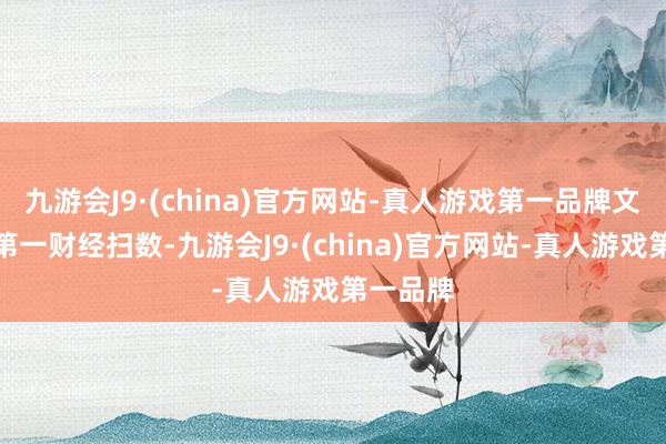 九游会J9·(china)官方网站-真人游戏第一品牌文章权归第一财经扫数-九游会J9·(china)官方网站-真人游戏第一品牌