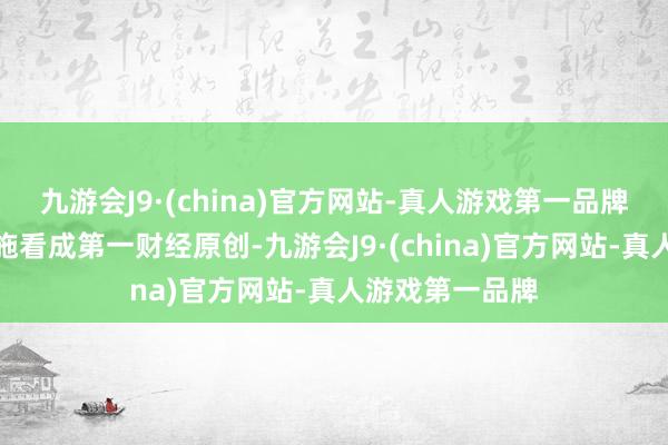 九游会J9·(china)官方网站-真人游戏第一品牌请点击这里此施看成第一财经原创-九游会J9·(china)官方网站-真人游戏第一品牌