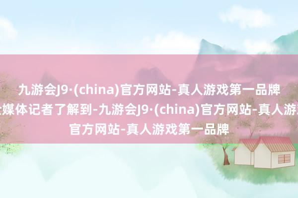 九游会J9·(china)官方网站-真人游戏第一品牌南边财经全媒体记者了解到-九游会J9·(china)官方网站-真人游戏第一品牌