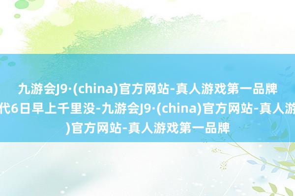 九游会J9·(china)官方网站-真人游戏第一品牌并于当地时代6日早上千里没-九游会J9·(china)官方网站-真人游戏第一品牌