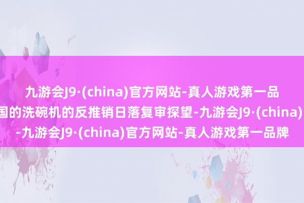 九游会J9·(china)官方网站-真人游戏第一品牌决定拒绝对原产于中国的洗碗机的反推销日落复审探望-九游会J9·(china)官方网站-真人游戏第一品牌