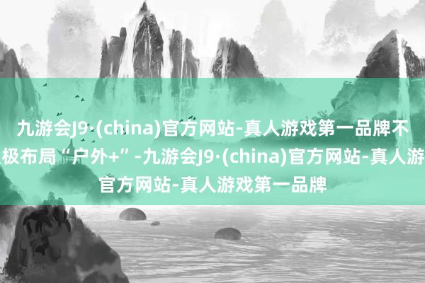 九游会J9·(china)官方网站-真人游戏第一品牌不少方位在积极布局“户外+”-九游会J9·(china)官方网站-真人游戏第一品牌