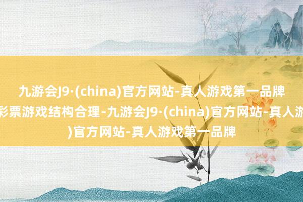 九游会J9·(china)官方网站-真人游戏第一品牌确保即开型彩票游戏结构合理-九游会J9·(china)官方网站-真人游戏第一品牌