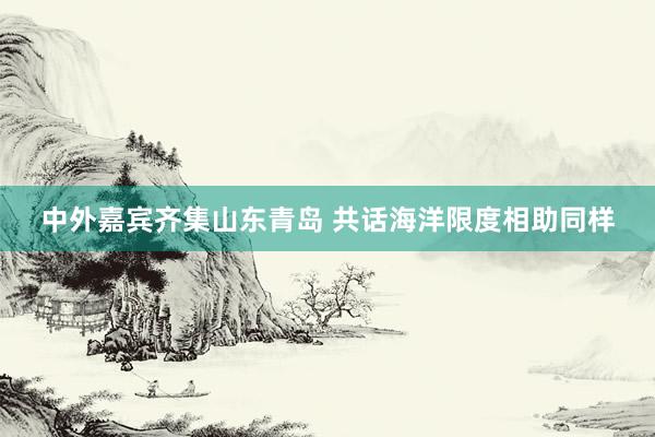 中外嘉宾齐集山东青岛 共话海洋限度相助同样