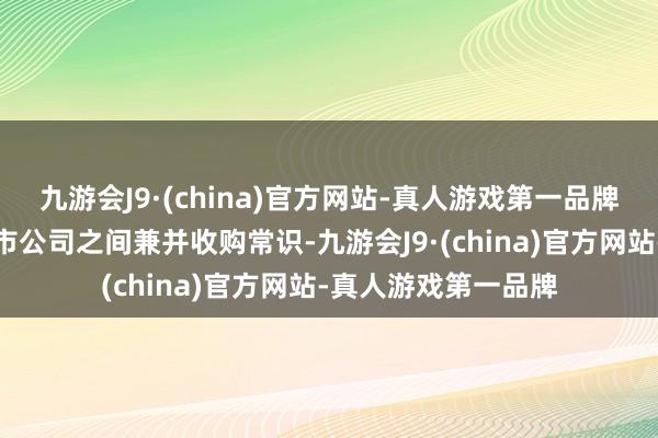 九游会J9·(china)官方网站-真人游戏第一品牌积极向市集传播上市公司之间兼并收购常识-九游会J9·(china)官方网站-真人游戏第一品牌