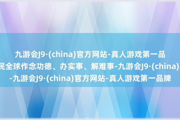 九游会J9·(china)官方网站-真人游戏第一品牌积极主动为东说念主民全球作念功德、办实事、解难事-九游会J9·(china)官方网站-真人游戏第一品牌