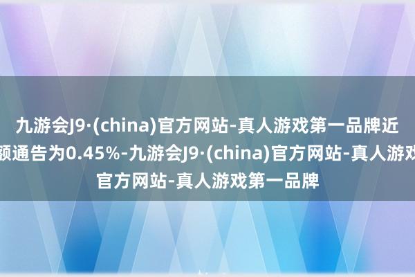 九游会J9·(china)官方网站-真人游戏第一品牌近一个月逾额通告为0.45%-九游会J9·(china)官方网站-真人游戏第一品牌