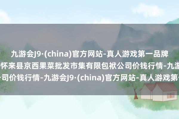 九游会J9·(china)官方网站-真人游戏第一品牌2024年11月4日河北省怀来县京西果菜批发市集有限包袱公司价钱行情-九游会J9·(china)官方网站-真人游戏第一品牌