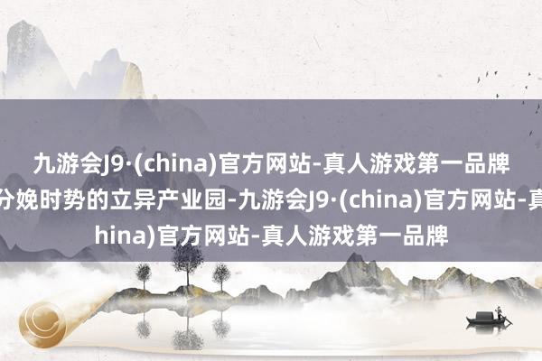 九游会J9·(china)官方网站-真人游戏第一品牌打造兼具研发与分娩时势的立异产业园-九游会J9·(china)官方网站-真人游戏第一品牌