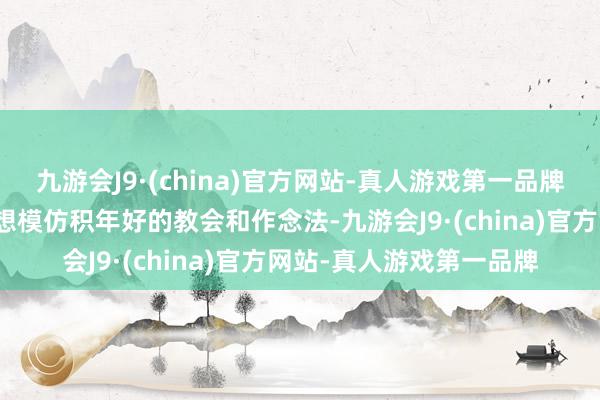 九游会J9·(china)官方网站-真人游戏第一品牌全系统全行业要认真追想模仿积年好的教会和作念法-九游会J9·(china)官方网站-真人游戏第一品牌