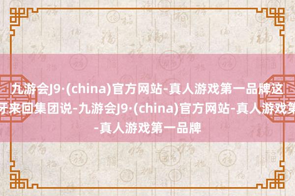 九游会J9·(china)官方网站-真人游戏第一品牌这家西班牙来回集团说-九游会J9·(china)官方网站-真人游戏第一品牌