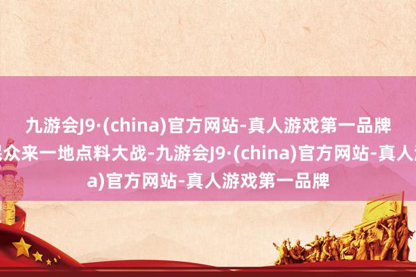 九游会J9·(china)官方网站-真人游戏第一品牌今天我就带民众来一地点料大战-九游会J9·(china)官方网站-真人游戏第一品牌