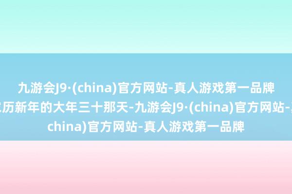 九游会J9·(china)官方网站-真人游戏第一品牌也即是我们中国农历新年的大年三十那天-九游会J9·(china)官方网站-真人游戏第一品牌