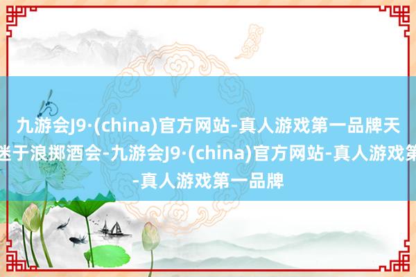 九游会J9·(china)官方网站-真人游戏第一品牌天天千里迷于浪掷酒会-九游会J9·(china)官方网站-真人游戏第一品牌