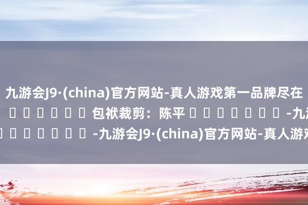 九游会J9·(china)官方网站-真人游戏第一品牌尽在新浪财经APP            						包袱裁剪：陈平 							-九游会J9·(china)官方网站-真人游戏第一品牌