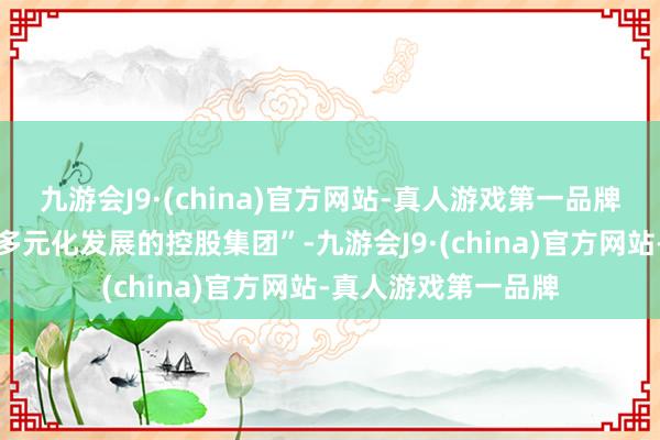 九游会J9·(china)官方网站-真人游戏第一品牌将力图于打造一家多元化发展的控股集团”-九游会J9·(china)官方网站-真人游戏第一品牌