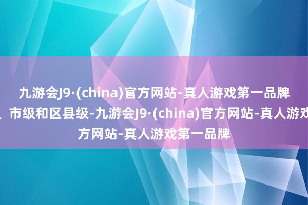 九游会J9·(china)官方网站-真人游戏第一品牌包括省级、市级和区县级-九游会J9·(china)官方网站-真人游戏第一品牌