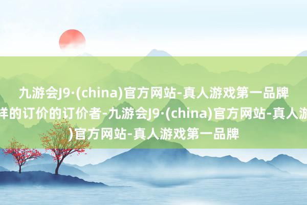 九游会J9·(china)官方网站-真人游戏第一品牌皆思充任这样的订价的订价者-九游会J9·(china)官方网站-真人游戏第一品牌