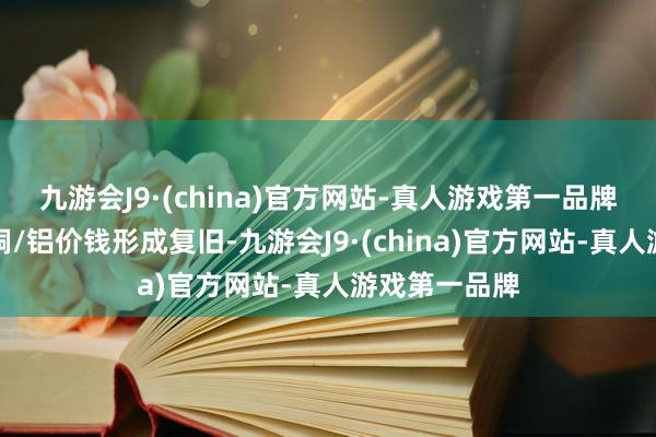 九游会J9·(china)官方网站-真人游戏第一品牌从原料端对铜/铝价钱形成复旧-九游会J9·(china)官方网站-真人游戏第一品牌