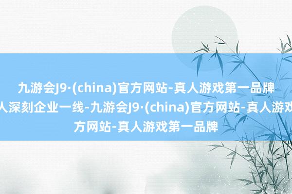 九游会J9·(china)官方网站-真人游戏第一品牌普惠照拂人深刻企业一线-九游会J9·(china)官方网站-真人游戏第一品牌