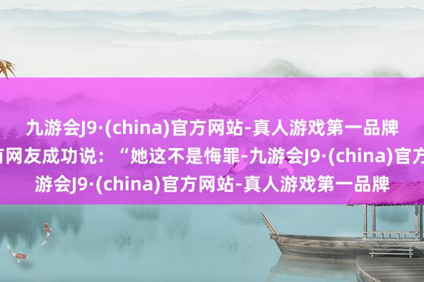 九游会J9·(china)官方网站-真人游戏第一品牌你有莫得点哭笑不得？有网友成功说：“她这不是悔罪-九游会J9·(china)官方网站-真人游戏第一品牌