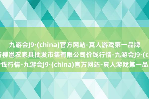 九游会J9·(china)官方网站-真人游戏第一品牌2024年12月1日广西新柳邕农家具批发市集有限公司价钱行情-九游会J9·(china)官方网站-真人游戏第一品牌