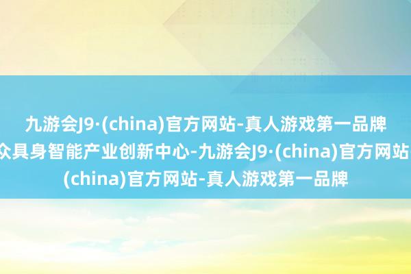 九游会J9·(china)官方网站-真人游戏第一品牌而华为则诞生了群众具身智能产业创新中心-九游会J9·(china)官方网站-真人游戏第一品牌