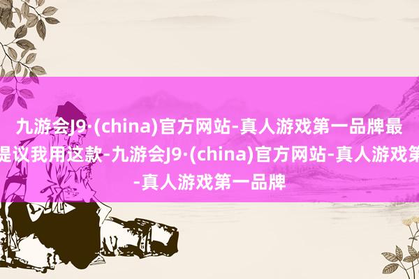 九游会J9·(china)官方网站-真人游戏第一品牌最佳强横提议我用这款-九游会J9·(china)官方网站-真人游戏第一品牌