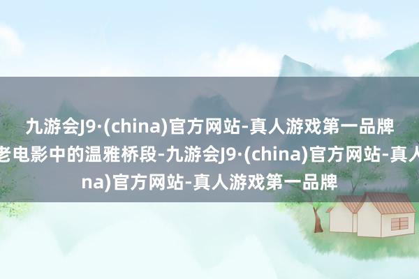 九游会J9·(china)官方网站-真人游戏第一品牌宛如一部经典老电影中的温雅桥段-九游会J9·(china)官方网站-真人游戏第一品牌