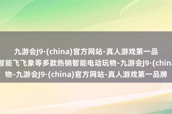 九游会J9·(china)官方网站-真人游戏第一品牌打造了小鹦鹉奇奇、智能飞飞象等多款热销智能电动玩物-九游会J9·(china)官方网站-真人游戏第一品牌