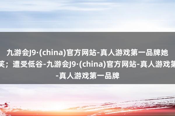 九游会J9·(china)官方网站-真人游戏第一品牌她遴荐浅笑；遭受低谷-九游会J9·(china)官方网站-真人游戏第一品牌