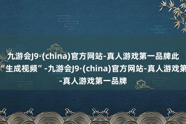 九游会J9·(china)官方网站-真人游戏第一品牌此后单击“生成视频”-九游会J9·(china)官方网站-真人游戏第一品牌