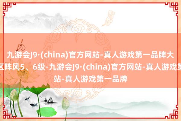 九游会J9·(china)官方网站-真人游戏第一品牌大部分地区阵风5、6级-九游会J9·(china)官方网站-真人游戏第一品牌