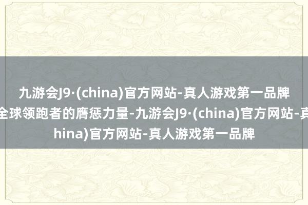 九游会J9·(china)官方网站-真人游戏第一品牌已从跟跑者成为全球领跑者的膺惩力量-九游会J9·(china)官方网站-真人游戏第一品牌