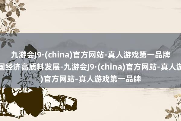 九游会J9·(china)官方网站-真人游戏第一品牌共同鼓吹中国经济高质料发展-九游会J9·(china)官方网站-真人游戏第一品牌