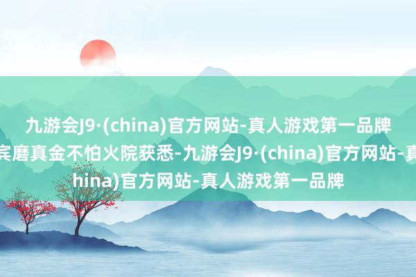 九游会J9·(china)官方网站-真人游戏第一品牌记者从湖南省西宾磨真金不怕火院获悉-九游会J9·(china)官方网站-真人游戏第一品牌