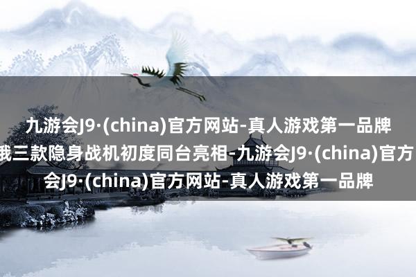 九游会J9·(china)官方网站-真人游戏第一品牌中国航展天下细致！中俄三款隐身战机初度同台亮相-九游会J9·(china)官方网站-真人游戏第一品牌