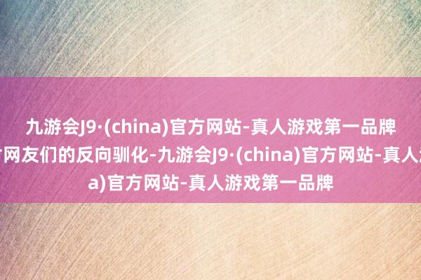 九游会J9·(china)官方网站-真人游戏第一品牌甚而完成了对网友们的反向驯化-九游会J9·(china)官方网站-真人游戏第一品牌