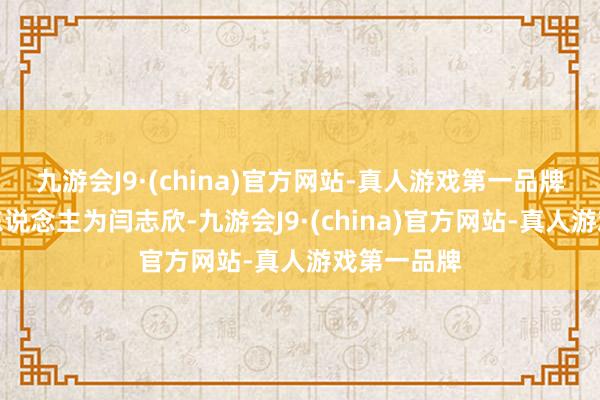 九游会J9·(china)官方网站-真人游戏第一品牌法定代表东说念主为闫志欣-九游会J9·(china)官方网站-真人游戏第一品牌