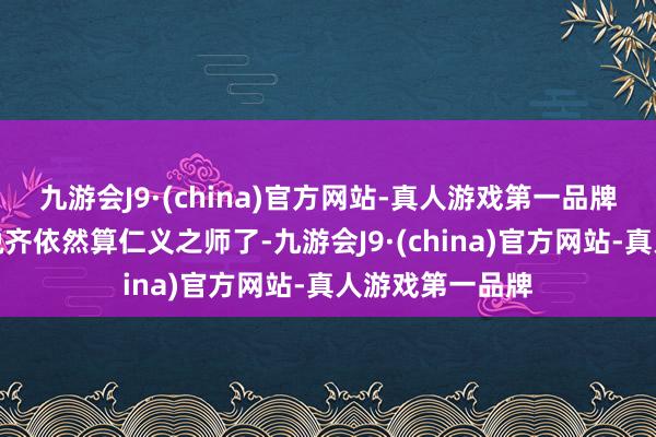 九游会J9·(china)官方网站-真人游戏第一品牌放到天下上来说齐依然算仁义之师了-九游会J9·(china)官方网站-真人游戏第一品牌