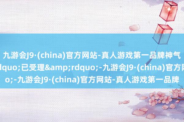 九游会J9·(china)官方网站-真人游戏第一品牌神气状况更新为&ldquo;已受理&rdquo;-九游会J9·(china)官方网站-真人游戏第一品牌