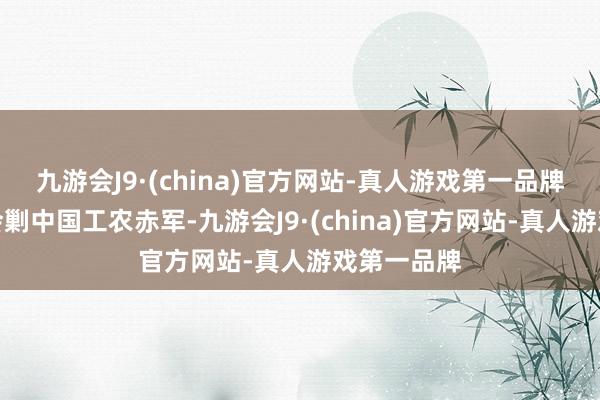 九游会J9·(china)官方网站-真人游戏第一品牌正在江西会剿中国工农赤军-九游会J9·(china)官方网站-真人游戏第一品牌