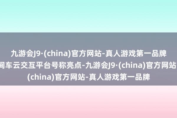 九游会J9·(china)官方网站-真人游戏第一品牌祥瑞特有的无界空间车云交互平台号称亮点-九游会J9·(china)官方网站-真人游戏第一品牌