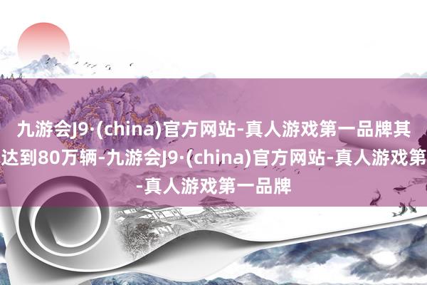 九游会J9·(china)官方网站-真人游戏第一品牌其销量就达到80万辆-九游会J9·(china)官方网站-真人游戏第一品牌