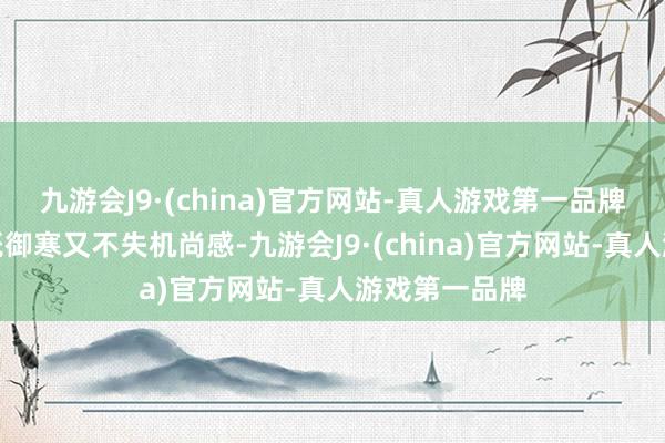 九游会J9·(china)官方网站-真人游戏第一品牌这么的组合既御寒又不失机尚感-九游会J9·(china)官方网站-真人游戏第一品牌