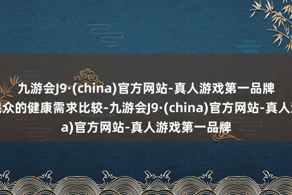 九游会J9·(china)官方网站-真人游戏第一品牌和东谈主民民众的健康需求比较-九游会J9·(china)官方网站-真人游戏第一品牌