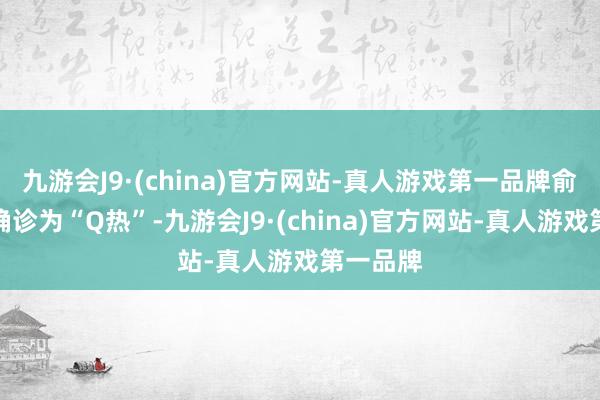 九游会J9·(china)官方网站-真人游戏第一品牌俞大伯被确诊为“Q热”-九游会J9·(china)官方网站-真人游戏第一品牌