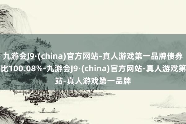 九游会J9·(china)官方网站-真人游戏第一品牌债券占净值比100.08%-九游会J9·(china)官方网站-真人游戏第一品牌